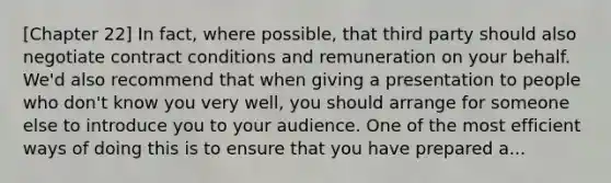 [Chapter 22] In fact, where possible, that third party should also negotiate contract conditions and remuneration on your behalf. We'd also recommend that when giving a presentation to people who don't know you very well, you should arrange for someone else to introduce you to your audience. One of the most efficient ways of doing this is to ensure that you have prepared a...