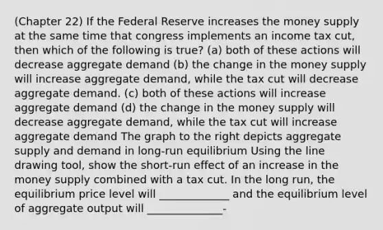 (Chapter 22) If the Federal Reserve increases the money supply at the same time that congress implements an income tax cut, then which of the following is true? (a) both of these actions will decrease aggregate demand (b) the change in the money supply will increase aggregate demand, while the tax cut will decrease aggregate demand. (c) both of these actions will increase aggregate demand (d) the change in the money supply will decrease aggregate demand, while the tax cut will increase aggregate demand The graph to the right depicts aggregate supply and demand in long-run equilibrium Using the line drawing tool, show the short-run effect of an increase in the money supply combined with a tax cut. In the long run, the equilibrium price level will _____________ and the equilibrium level of aggregate output will ______________-