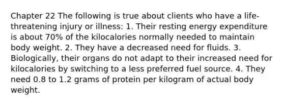 Chapter 22 The following is true about clients who have a life-threatening injury or illness: 1. Their resting energy expenditure is about 70% of the kilocalories normally needed to maintain body weight. 2. They have a decreased need for fluids. 3. Biologically, their organs do not adapt to their increased need for kilocalories by switching to a less preferred fuel source. 4. They need 0.8 to 1.2 grams of protein per kilogram of actual body weight.