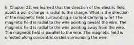 In Chapter 22, we learned that the direction of the electric field about a point charge is radial to the charge. What is the direction of the magnetic field surrounding a current-carrying wire? The magnetic field is radial to the wire pointing toward the wire. The magnetic field is radial to the wire pointing away from the wire. The magnetic field is parallel to the wire. The magnetic field is directed along concentric circles surrounding the wire.