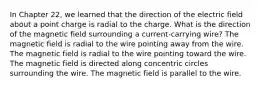 In Chapter 22, we learned that the direction of the electric field about a point charge is radial to the charge. What is the direction of the magnetic field surrounding a current-carrying wire? The magnetic field is radial to the wire pointing away from the wire. The magnetic field is radial to the wire pointing toward the wire. The magnetic field is directed along concentric circles surrounding the wire. The magnetic field is parallel to the wire.