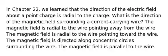 In Chapter 22, we learned that the direction of the electric field about a point charge is radial to the charge. What is the direction of the magnetic field surrounding a current-carrying wire? The magnetic field is radial to the wire pointing away from the wire. The magnetic field is radial to the wire pointing toward the wire. The magnetic field is directed along concentric circles surrounding the wire. The magnetic field is parallel to the wire.