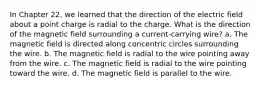 In Chapter 22, we learned that the direction of the electric field about a point charge is radial to the charge. What is the direction of the magnetic field surrounding a current-carrying wire? a. The magnetic field is directed along concentric circles surrounding the wire. b. The magnetic field is radial to the wire pointing away from the wire. c. The magnetic field is radial to the wire pointing toward the wire. d. The magnetic field is parallel to the wire.