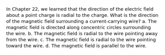 In Chapter 22, we learned that the direction of the electric field about a point charge is radial to the charge. What is the direction of the magnetic field surrounding a current-carrying wire? a. The magnetic field is directed along concentric circles surrounding the wire. b. The magnetic field is radial to the wire pointing away from the wire. c. The magnetic field is radial to the wire pointing toward the wire. d. The magnetic field is parallel to the wire.