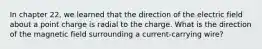 In chapter 22, we learned that the direction of the electric field about a point charge is radial to the charge. What is the direction of the magnetic field surrounding a current-carrying wire?