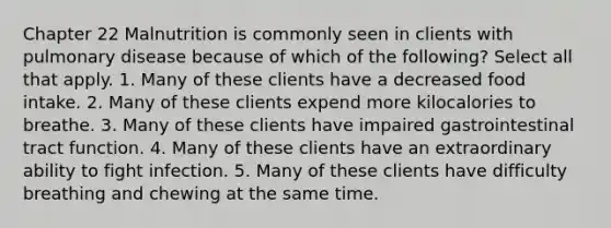 Chapter 22 Malnutrition is commonly seen in clients with pulmonary disease because of which of the following? Select all that apply. 1. Many of these clients have a decreased food intake. 2. Many of these clients expend more kilocalories to breathe. 3. Many of these clients have impaired gastrointestinal tract function. 4. Many of these clients have an extraordinary ability to fight infection. 5. Many of these clients have difficulty breathing and chewing at the same time.