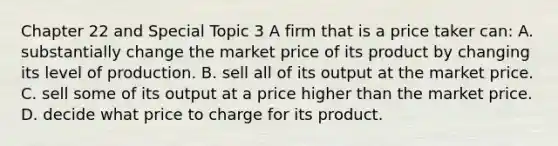 Chapter 22 and Special Topic 3 A firm that is a price taker can: A. substantially change the market price of its product by changing its level of production. B. sell all of its output at the market price. C. sell some of its output at a price higher than the market price. D. decide what price to charge for its product.