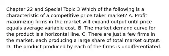 Chapter 22 and Special Topic 3 Which of the following is a characteristic of a competitive price-taker market? A. Profit maximizing firms in the market will expand output until price equals average variable cost. B. The market demand curve for the product is a horizontal line. C. There are just a few firms in the market, each producing a large share of total market output. D. The product produced by each of the firms is undifferentiated.