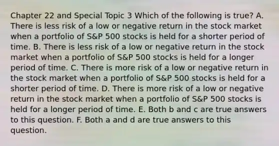 Chapter 22 and Special Topic 3 Which of the following is true? A. There is less risk of a low or negative return in the stock market when a portfolio of S&P 500 stocks is held for a shorter period of time. B. There is less risk of a low or negative return in the stock market when a portfolio of S&P 500 stocks is held for a longer period of time. C. There is more risk of a low or negative return in the stock market when a portfolio of S&P 500 stocks is held for a shorter period of time. D. There is more risk of a low or negative return in the stock market when a portfolio of S&P 500 stocks is held for a longer period of time. E. Both b and c are true answers to this question. F. Both a and d are true answers to this question.