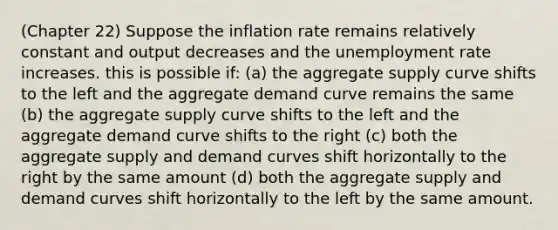 (Chapter 22) Suppose the inflation rate remains relatively constant and output decreases and the unemployment rate increases. this is possible if: (a) the aggregate supply curve shifts to the left and the aggregate demand curve remains the same (b) the aggregate supply curve shifts to the left and the aggregate demand curve shifts to the right (c) both the aggregate supply and demand curves shift horizontally to the right by the same amount (d) both the aggregate supply and demand curves shift horizontally to the left by the same amount.