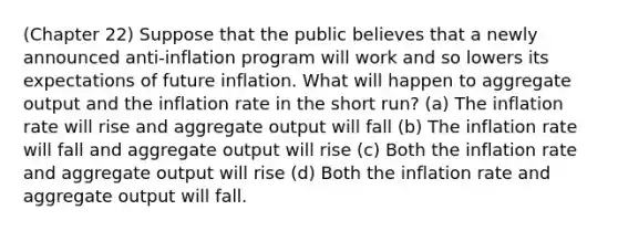 (Chapter 22) Suppose that the public believes that a newly announced anti-inflation program will work and so lowers its expectations of future inflation. What will happen to aggregate output and the inflation rate in the short run? (a) The inflation rate will rise and aggregate output will fall (b) The inflation rate will fall and aggregate output will rise (c) Both the inflation rate and aggregate output will rise (d) Both the inflation rate and aggregate output will fall.