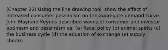 (Chapter 22) Using the line drawing tool, show the effect of increased consumer pessimism on the aggregate demand curve. John Maynard Keynes described waves of consumer and investor optimism and pessimism as: (a) fiscal policy (b) animal spirits (c) the business cycle (d) the equation of exchange (e) supply shocks