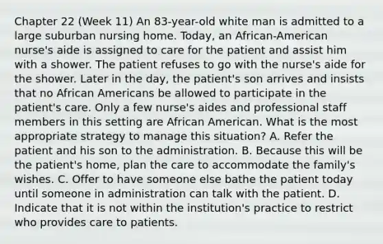 Chapter 22 (Week 11) An 83-year-old white man is admitted to a large suburban nursing home. Today, an African-American nurse's aide is assigned to care for the patient and assist him with a shower. The patient refuses to go with the nurse's aide for the shower. Later in the day, the patient's son arrives and insists that no African Americans be allowed to participate in the patient's care. Only a few nurse's aides and professional staff members in this setting are African American. What is the most appropriate strategy to manage this situation? A. Refer the patient and his son to the administration. B. Because this will be the patient's home, plan the care to accommodate the family's wishes. C. Offer to have someone else bathe the patient today until someone in administration can talk with the patient. D. Indicate that it is not within the institution's practice to restrict who provides care to patients.