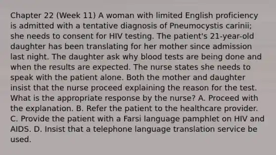 Chapter 22 (Week 11) A woman with limited English proficiency is admitted with a tentative diagnosis of Pneumocystis carinii; she needs to consent for HIV testing. The patient's 21-year-old daughter has been translating for her mother since admission last night. The daughter ask why blood tests are being done and when the results are expected. The nurse states she needs to speak with the patient alone. Both the mother and daughter insist that the nurse proceed explaining the reason for the test. What is the appropriate response by the nurse? A. Proceed with the explanation. B. Refer the patient to the healthcare provider. C. Provide the patient with a Farsi language pamphlet on HIV and AIDS. D. Insist that a telephone language translation service be used.