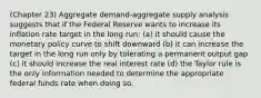 (Chapter 23) Aggregate demand-aggregate supply analysis suggests that if the Federal Reserve wants to increase its inflation rate target in the long run: (a) it should cause the monetary policy curve to shift downward (b) it can increase the target in the long run only by tolerating a permanent output gap (c) it should increase the real interest rate (d) the Taylor rule is the only information needed to determine the appropriate federal funds rate when doing so.