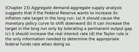 (Chapter 23) Aggregate demand-aggregate supply analysis suggests that if the Federal Reserve wants to increase its inflation rate target in the long run: (a) it should cause the monetary policy curve to shift downward (b) it can increase the target in the long run only by tolerating a permanent output gap (c) it should increase the real interest rate (d) the Taylor rule is the only information needed to determine the appropriate federal funds rate when doing so.