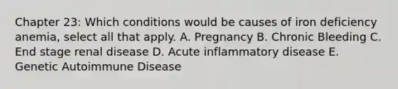 Chapter 23: Which conditions would be causes of iron deficiency anemia, select all that apply. A. Pregnancy B. Chronic Bleeding C. End stage renal disease D. Acute inflammatory disease E. Genetic Autoimmune Disease