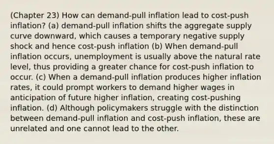 (Chapter 23) How can demand-pull inflation lead to cost-push inflation? (a) demand-pull inflation shifts the aggregate supply curve downward, which causes a temporary negative supply shock and hence cost-push inflation (b) When demand-pull inflation occurs, unemployment is usually above the natural rate level, thus providing a greater chance for cost-push inflation to occur. (c) When a demand-pull inflation produces higher inflation rates, it could prompt workers to demand higher wages in anticipation of future higher inflation, creating cost-pushing inflation. (d) Although policymakers struggle with the distinction between demand-pull inflation and cost-push inflation, these are unrelated and one cannot lead to the other.