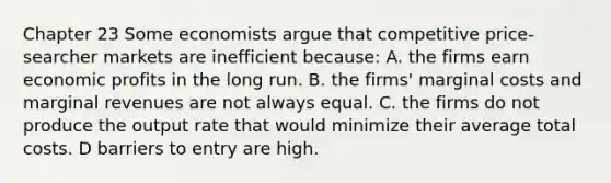 Chapter 23 Some economists argue that competitive price-searcher markets are inefficient because: A. the firms earn economic profits in the long run. B. the firms' marginal costs and marginal revenues are not always equal. C. the firms do not produce the output rate that would minimize their average total costs. D barriers to entry are high.