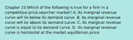 Chapter 23 Which of the following is true for a firm in a competitive price-searcher market? A. Its marginal revenue curve will lie below its demand curve. B. Its marginal revenue curve will lie above its demand curve. C. Its marginal revenue curve is equal to its demand curve. D. Its marginal revenue curve is horizontal at the market equilibrium price.