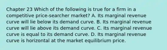 Chapter 23 Which of the following is true for a firm in a competitive price-searcher market? A. Its marginal revenue curve will lie below its demand curve. B. Its marginal revenue curve will lie above its demand curve. C. Its marginal revenue curve is equal to its demand curve. D. Its marginal revenue curve is horizontal at the market equilibrium price.