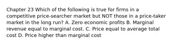 Chapter 23 Which of the following is true for firms in a competitive price-searcher market but NOT those in a price-taker market in the long run? A. Zero economic profits B. Marginal revenue equal to marginal cost. C. Price equal to average total cost D. Price higher than marginal cost