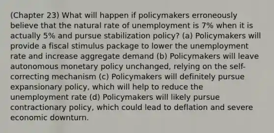 (Chapter 23) What will happen if policymakers erroneously believe that the natural rate of unemployment is 7% when it is actually 5% and pursue stabilization policy? (a) Policymakers will provide a fiscal stimulus package to lower the unemployment rate and increase aggregate demand (b) Policymakers will leave autonomous monetary policy unchanged, relying on the self-correcting mechanism (c) Policymakers will definitely pursue expansionary policy, which will help to reduce the unemployment rate (d) Policymakers will likely pursue contractionary policy, which could lead to deflation and severe economic downturn.