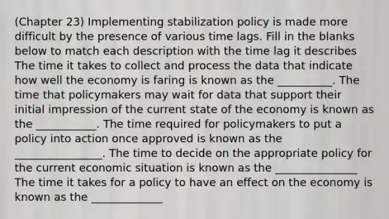 (Chapter 23) Implementing stabilization policy is made more difficult by the presence of various time lags. Fill in the blanks below to match each description with the time lag it describes The time it takes to collect and process the data that indicate how well the economy is faring is known as the __________. The time that policymakers may wait for data that support their initial impression of the current state of the economy is known as the ___________. The time required for policymakers to put a policy into action once approved is known as the ________________. The time to decide on the appropriate policy for the current economic situation is known as the _______________ The time it takes for a policy to have an effect on the economy is known as the _____________