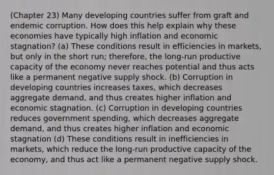 (Chapter 23) Many developing countries suffer from graft and endemic corruption. How does this help explain why these economies have typically high inflation and economic stagnation? (a) These conditions result in efficiencies in markets, but only in the short run; therefore, the long-run productive capacity of the economy never reaches potential and thus acts like a permanent negative supply shock. (b) Corruption in developing countries increases taxes, which decreases aggregate demand, and thus creates higher inflation and economic stagnation. (c) Corruption in developing countries reduces government spending, which decreases aggregate demand, and thus creates higher inflation and economic stagnation (d) These conditions result in inefficiencies in markets, which reduce the long-run productive capacity of the economy, and thus act like a permanent negative supply shock.