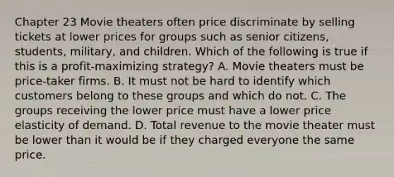 Chapter 23 Movie theaters often price discriminate by selling tickets at lower prices for groups such as senior citizens, students, military, and children. Which of the following is true if this is a profit-maximizing strategy? A. Movie theaters must be price-taker firms. B. It must not be hard to identify which customers belong to these groups and which do not. C. The groups receiving the lower price must have a lower price elasticity of demand. D. Total revenue to the movie theater must be lower than it would be if they charged everyone the same price.