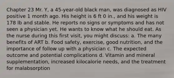 Chapter 23 Mr. Y, a 45-year-old black man, was diagnosed as HIV positive 1 month ago. His height is 6 ft 0 in., and his weight is 178 lb and stable. He reports no signs or symptoms and has not seen a physician yet. He wants to know what he should eat. As the nurse during this first visit, you might discuss: a. The many benefits of ART b. Food safety, exercise, good nutrition, and the importance of follow up with a physician c. The expected outcome and potential complications d. Vitamin and mineral supplementation, increased kilocalorie needs, and the treatment for malabsorption