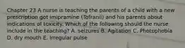 Chapter 23 A nurse is teaching the parents of a child with a new prescription got imipramine (Tofranil) and his parents about indications of toxicity. Which of the following should the nurse include in the teaching? A. seizures B. Agitation C. Photophobia D. dry mouth E. Irregular pulse