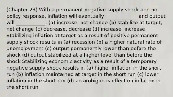 (Chapter 23) With a permanent negative supply shock and no policy response, inflation will eventually _____________ and output will ____________. (a) increase, not change (b) stabilize at target, not change (c) decrease, decrease (d) increase, increase Stabilizing inflation at target as a result of positive permanent supply shock results in (a) recession (b) a higher natural rate of unemployment (c) output permanently lower than before the shock (d) output stabilized at a higher level than before the shock Stabilizing economic activity as a result of a temporary negative supply shock results in (a) higher inflation in the short run (b) inflation maintained at target in the short run (c) lower inflation in the short run (d) an ambiguous effect on inflation in the short run