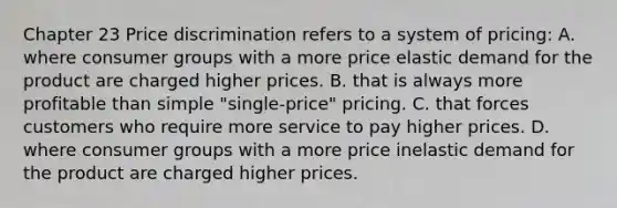 Chapter 23 Price discrimination refers to a system of pricing: A. where consumer groups with a more price elastic demand for the product are charged higher prices. B. that is always more profitable than simple "single-price" pricing. C. that forces customers who require more service to pay higher prices. D. where consumer groups with a more price inelastic demand for the product are charged higher prices.