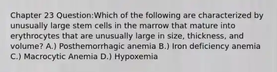 Chapter 23 Question:Which of the following are characterized by unusually large stem cells in the marrow that mature into erythrocytes that are unusually large in size, thickness, and volume? A.) Posthemorrhagic anemia B.) Iron deficiency anemia C.) Macrocytic Anemia D.) Hypoxemia