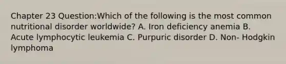 Chapter 23 Question:Which of the following is the most common nutritional disorder worldwide? A. Iron deficiency anemia B. Acute lymphocytic leukemia C. Purpuric disorder D. Non- Hodgkin lymphoma