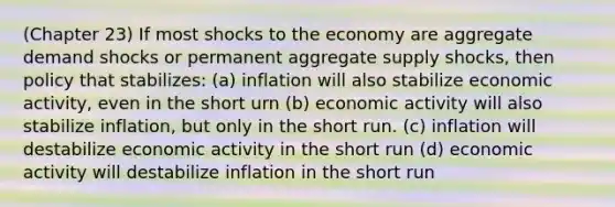 (Chapter 23) If most shocks to the economy are aggregate demand shocks or permanent aggregate supply shocks, then policy that stabilizes: (a) inflation will also stabilize economic activity, even in the short urn (b) economic activity will also stabilize inflation, but only in the short run. (c) inflation will destabilize economic activity in the short run (d) economic activity will destabilize inflation in the short run