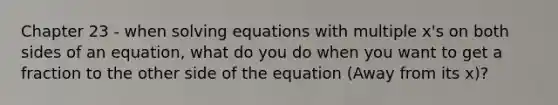 Chapter 23 - when solving equations with multiple x's on both sides of an equation, what do you do when you want to get a fraction to the other side of the equation (Away from its x)?