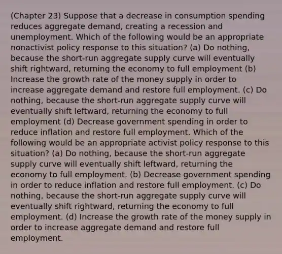 (Chapter 23) Suppose that a decrease in consumption spending reduces aggregate demand, creating a recession and unemployment. Which of the following would be an appropriate nonactivist policy response to this situation? (a) Do nothing, because the short-run aggregate supply curve will eventually shift rightward, returning the economy to full employment (b) Increase the growth rate of the money supply in order to increase aggregate demand and restore full employment. (c) Do nothing, because the short-run aggregate supply curve will eventually shift leftward, returning the economy to full employment (d) Decrease government spending in order to reduce inflation and restore full employment. Which of the following would be an appropriate activist policy response to this situation? (a) Do nothing, because the short-run aggregate supply curve will eventually shift leftward, returning the economy to full employment. (b) Decrease government spending in order to reduce inflation and restore full employment. (c) Do nothing, because the short-run aggregate supply curve will eventually shift rightward, returning the economy to full employment. (d) Increase the growth rate of the money supply in order to increase aggregate demand and restore full employment.