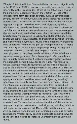 (Chapter 23) In the United States, inflation increased significantly in the 1960s and 1970s. However, unemployment behaved very differently in the two decades. Which of the following is true of the behavior of unemployment in the 1960s? (a)Most of the inflation came form cost-push sources, such as adverse price shocks, declines in productivity, and sharp increases in inflation expectations. This resulted in substantial shifts of the short-run aggregate supply curve downward, and triggering spiraling inflation and extremely low levels of unemployment. (b) Most of the inflation came from cost-push sources, such as adverse price shocks, declines in productivity, and sharp increases in inflation expectations. This resulted in substantial shifts of the short-run aggregate supply curve upward, and triggering spiraling inflation and higher unemployment (c) Much of the inflationary pressures were generated from demand-pull inflation policies due to highly contradictory fiscal and monetary policy pushing the aggregate demand curve far to the left. This helped to increase unemployment to very high levels. (d) Much of the inflationary pressures were generated form demand-pull inflation policies due to highly expansionary fiscal and monetary policy pushing the aggregate demand curve far to the right. This helped to reduce unemployment to low levels. Which of the following is true of the behavior of unemployment in the 1970s? (a) Most of the inflation came form cost-push sources, such as adverse price shocks, declines in productivity, and sharp increases in inflation expectations. This resulted in substantial shifts of the short-run aggregate supply curve downward, and triggering spiraling inflation and extremely low levels of unemployment. (b) Much of the inflationary pressures were generated from demand-pull inflation policies due to highly expansionary fiscal and monetary policy pushing the aggregate demand curve far to the right. This helped to reduce unemployment to low levels. (c) Most of the inflation came from cost-push sources, such as adverse price shocks, declines in productivity, and sharp increases in inflation expectations. This resulted in substantial shifts of the short-run aggregate supply curve upward, and triggering spiraling inflation and higher unemployment (d) Much of the inflationary pressures were generated from demand-pull inflation policies due to highly contractionary fiscal policy pushing aggregate demand curve far to the left. This helped to increase unemployment to very high levels.