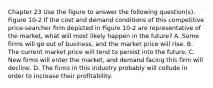 Chapter 23 Use the figure to answer the following question(s). Figure 10-2 If the cost and demand conditions of this competitive price-searcher firm depicted in Figure 10-2 are representative of the market, what will most likely happen in the future? A. Some firms will go out of business, and the market price will rise. B. The current market price will tend to persist into the future. C. New firms will enter the market, and demand facing this firm will decline. D. The firms in this industry probably will collude in order to increase their profitability.