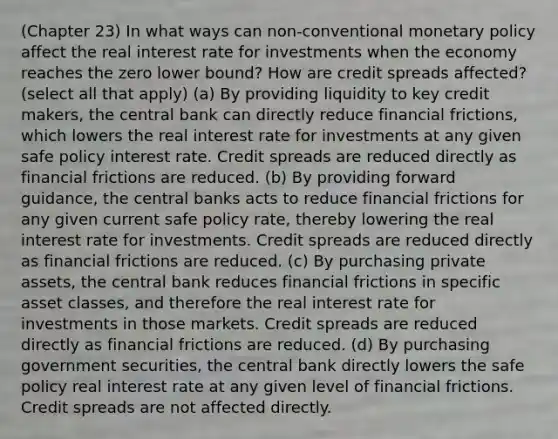 (Chapter 23) In what ways can non-conventional monetary policy affect the real interest rate for investments when the economy reaches the zero lower bound? How are credit spreads affected? (select all that apply) (a) By providing liquidity to key credit makers, the central bank can directly reduce financial frictions, which lowers the real interest rate for investments at any given safe policy interest rate. Credit spreads are reduced directly as financial frictions are reduced. (b) By providing forward guidance, the central banks acts to reduce financial frictions for any given current safe policy rate, thereby lowering the real interest rate for investments. Credit spreads are reduced directly as financial frictions are reduced. (c) By purchasing private assets, the central bank reduces financial frictions in specific asset classes, and therefore the real interest rate for investments in those markets. Credit spreads are reduced directly as financial frictions are reduced. (d) By purchasing government securities, the central bank directly lowers the safe policy real interest rate at any given level of financial frictions. Credit spreads are not affected directly.