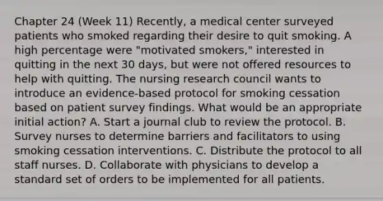 Chapter 24 (Week 11) Recently, a medical center surveyed patients who smoked regarding their desire to quit smoking. A high percentage were "motivated smokers," interested in quitting in the next 30 days, but were not offered resources to help with quitting. The nursing research council wants to introduce an evidence-based protocol for smoking cessation based on patient survey findings. What would be an appropriate initial action? A. Start a journal club to review the protocol. B. Survey nurses to determine barriers and facilitators to using smoking cessation interventions. C. Distribute the protocol to all staff nurses. D. Collaborate with physicians to develop a standard set of orders to be implemented for all patients.