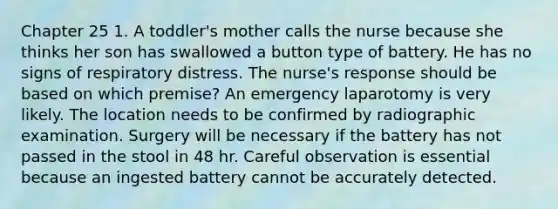 Chapter 25 1. A toddler's mother calls the nurse because she thinks her son has swallowed a button type of battery. He has no signs of respiratory distress. The nurse's response should be based on which premise? An emergency laparotomy is very likely. The location needs to be confirmed by radiographic examination. Surgery will be necessary if the battery has not passed in the stool in 48 hr. Careful observation is essential because an ingested battery cannot be accurately detected.