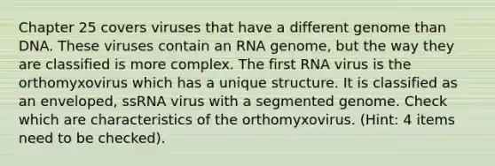 Chapter 25 covers viruses that have a different genome than DNA. These viruses contain an RNA genome, but the way they are classified is more complex. The first RNA virus is the orthomyxovirus which has a unique structure. It is classified as an enveloped, ssRNA virus with a segmented genome. Check which are characteristics of the orthomyxovirus. (Hint: 4 items need to be checked).