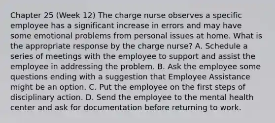 Chapter 25 (Week 12) The charge nurse observes a specific employee has a significant increase in errors and may have some emotional problems from personal issues at home. What is the appropriate response by the charge nurse? A. Schedule a series of meetings with the employee to support and assist the employee in addressing the problem. B. Ask the employee some questions ending with a suggestion that Employee Assistance might be an option. C. Put the employee on the first steps of disciplinary action. D. Send the employee to the mental health center and ask for documentation before returning to work.