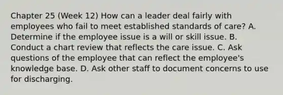 Chapter 25 (Week 12) How can a leader deal fairly with employees who fail to meet established standards of care? A. Determine if the employee issue is a will or skill issue. B. Conduct a chart review that reflects the care issue. C. Ask questions of the employee that can reflect the employee's knowledge base. D. Ask other staff to document concerns to use for discharging.