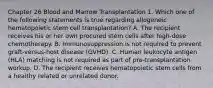 Chapter 26 Blood and Marrow Transplantation 1. Which one of the following statements is true regarding allogeneic hematopoietic stem cell transplantation? A. The recipient receives his or her own procured stem cells after high-dose chemotherapy. B. Immunosuppression is not required to prevent graft-versus-host disease (GVHD). C. Human leukocyte antigen (HLA) matching is not required as part of pre-transplantation workup. D. The recipient receives hematopoietic stem cells from a healthy related or unrelated donor.