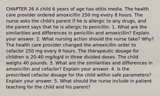 CHAPTER 26 A child 6 years of age has otitis media. The health care provider ordered amoxicillin 250 mg every 8 hours. The nurse asks the child's parent if he is allergic to any drugs, and the parent says that he is allergic to penicillin. 1. What are the similarities and differences in penicillin and amoxicillin? Explain your answer. 2. What nursing action should the nurse take? Why?The health care provider changed the amoxicillin order to cefaclor 250 mg every 8 hours. The therapeutic dosage for children is 20-40 mg/kg/d in three divided doses. The child weighs 40 pounds. 3. What are the similarities and differences in amoxicillin and cefaclor? Explain your answer. 4. Is the prescribed cefaclor dosage for the child within safe parameters? Explain your answer. 5. What should the nurse include in patient teaching for the child and his parent?