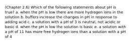 (Chapter 2.6) Which of the following statements about pH is true? a. when the pH is low there are more hydrogen ions in the solution b. buffers increase the changes in pH in response to adding acid c. a solution with a pH of 3 is neutral, not acidic or basic d. when the pH is low the solution is basic e. a solution with a pH of 11 has more free hydrogen ions than a solution with a pH of 4